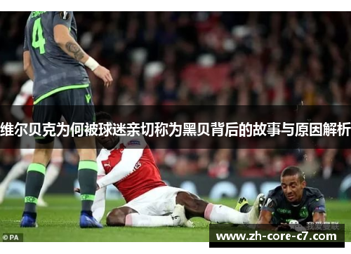 维尔贝克为何被球迷亲切称为黑贝背后的故事与原因解析