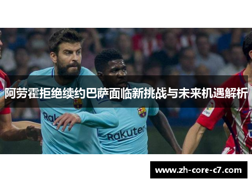 阿劳霍拒绝续约巴萨面临新挑战与未来机遇解析
