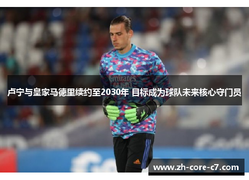 卢宁与皇家马德里续约至2030年 目标成为球队未来核心守门员