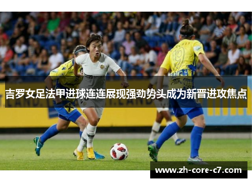 吉罗女足法甲进球连连展现强劲势头成为新晋进攻焦点